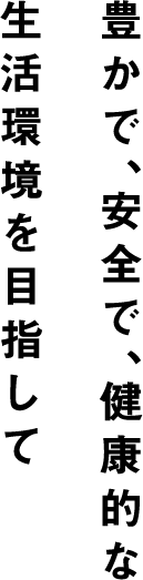 豊かで、安全で、健康的な生活環境を目指して